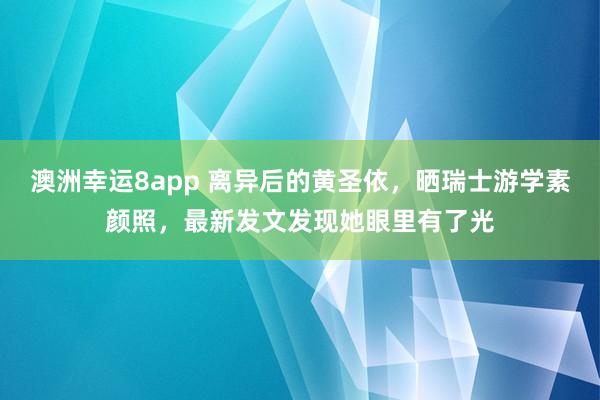 澳洲幸运8app 离异后的黄圣依，晒瑞士游学素颜照，最新发文发现她眼里有了光