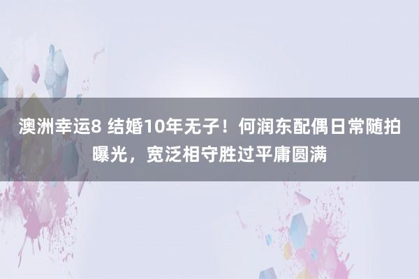 澳洲幸运8 结婚10年无子！何润东配偶日常随拍曝光，宽泛相守胜过平庸圆满