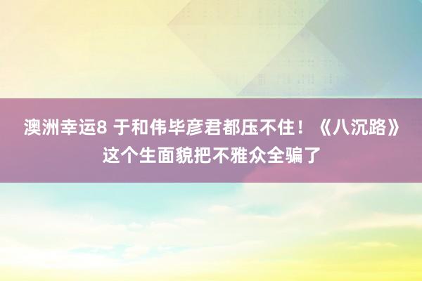澳洲幸运8 于和伟毕彦君都压不住！《八沉路》这个生面貌把不雅众全骗了