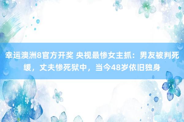 幸运澳洲8官方开奖 央视最惨女主抓：男友被判死缓，丈夫惨死狱中，当今48岁依旧独身