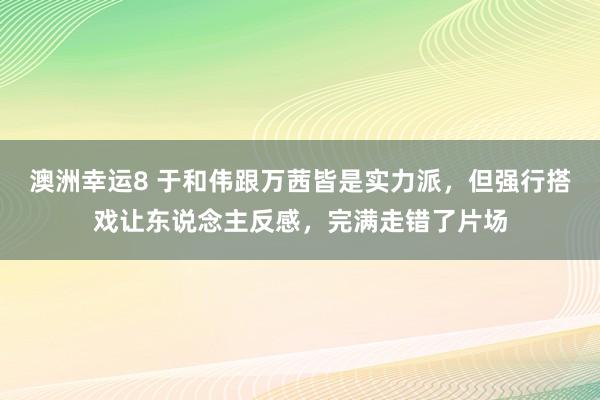 澳洲幸运8 于和伟跟万茜皆是实力派，但强行搭戏让东说念主反感，完满走错了片场