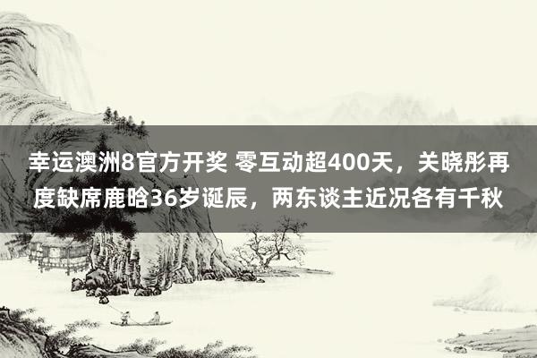 幸运澳洲8官方开奖 零互动超400天，关晓彤再度缺席鹿晗36岁诞辰，两东谈主近况各有千秋