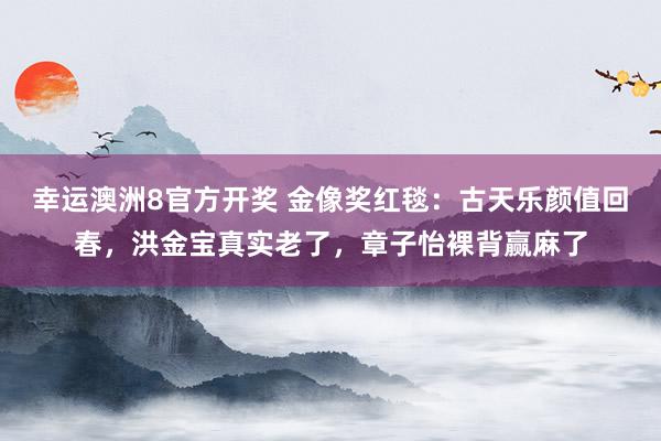 幸运澳洲8官方开奖 金像奖红毯：古天乐颜值回春，洪金宝真实老了，章子怡裸背赢麻了