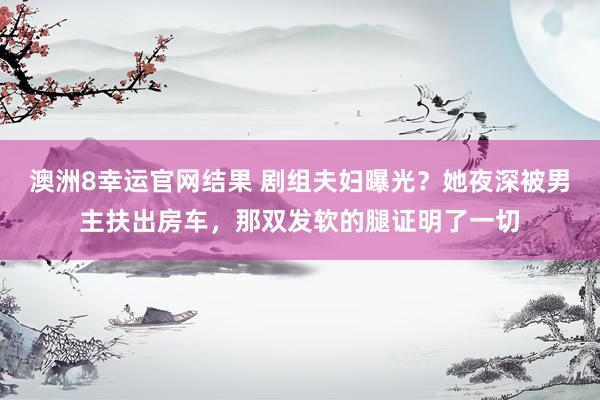 澳洲8幸运官网结果 剧组夫妇曝光？她夜深被男主扶出房车，那双发软的腿证明了一切
