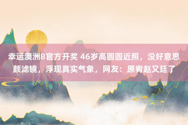 幸运澳洲8官方开奖 46岁高圆圆近照，没好意思颜滤镜，浮现真实气象，网友：原宥赵又廷了
