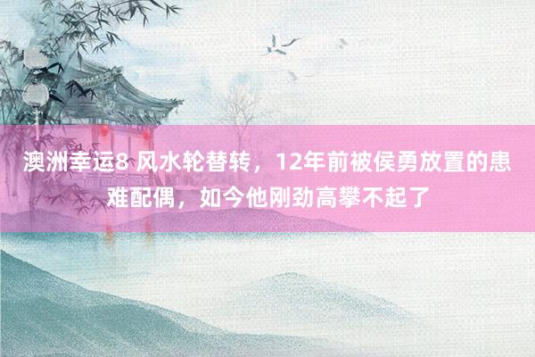 澳洲幸运8 风水轮替转，12年前被侯勇放置的患难配偶，如今他刚劲高攀不起了