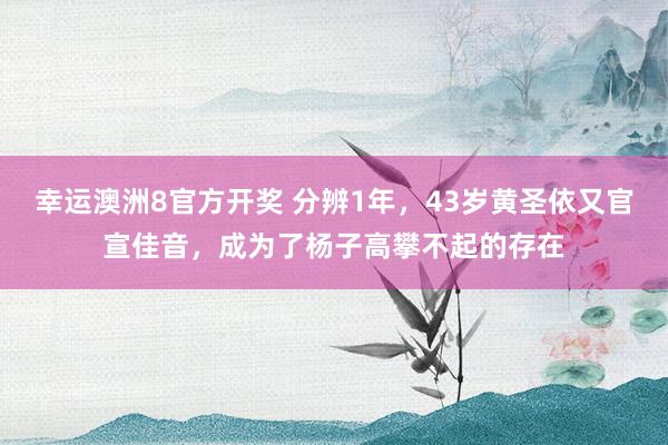 幸运澳洲8官方开奖 分辨1年，43岁黄圣依又官宣佳音，成为了杨子高攀不起的存在