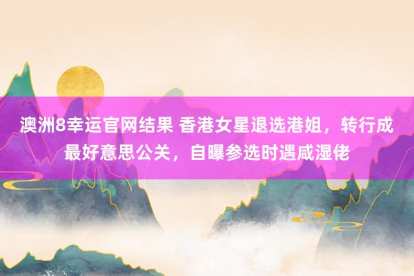 澳洲8幸运官网结果 香港女星退选港姐，转行成最好意思公关，自曝参选时遇咸湿佬