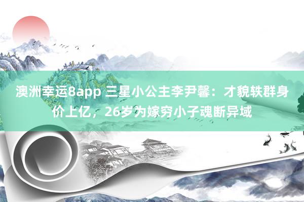澳洲幸运8app 三星小公主李尹馨：才貌轶群身价上亿，26岁为嫁穷小子魂断异域