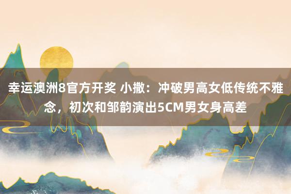 幸运澳洲8官方开奖 小撒：冲破男高女低传统不雅念，初次和邹韵演出5CM男女身高差