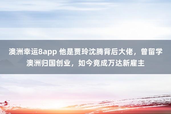 澳洲幸运8app 他是贾玲沈腾背后大佬，曾留学澳洲归国创业，如今竟成万达新雇主