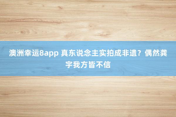 澳洲幸运8app 真东说念主实拍成非遗？偶然龚宇我方皆不信
