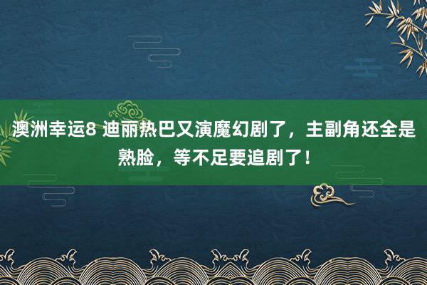 澳洲幸运8 迪丽热巴又演魔幻剧了，主副角还全是熟脸，等不足要追剧了！