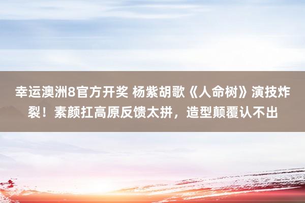 幸运澳洲8官方开奖 杨紫胡歌《人命树》演技炸裂！素颜扛高原反馈太拼，造型颠覆认不出