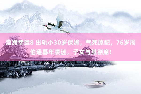 澳洲幸运8 出轨小30岁保姆，气死原配，76岁周伯通暮年凄迷，子女与其割席!