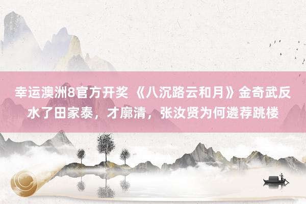 幸运澳洲8官方开奖 《八沉路云和月》金奇武反水了田家泰，才廓清，张汝贤为何遴荐跳楼