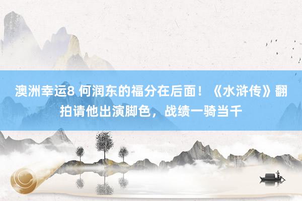 澳洲幸运8 何润东的福分在后面！《水浒传》翻拍请他出演脚色，战绩一骑当千