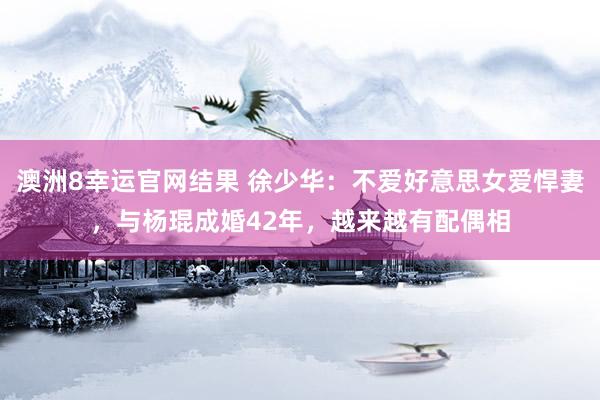 澳洲8幸运官网结果 徐少华：不爱好意思女爱悍妻，与杨琨成婚42年，越来越有配偶相