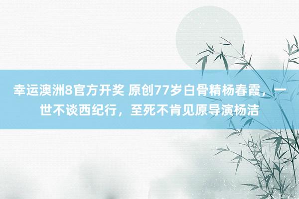 幸运澳洲8官方开奖 原创77岁白骨精杨春霞，一世不谈西纪行，至死不肯见原导演杨洁
