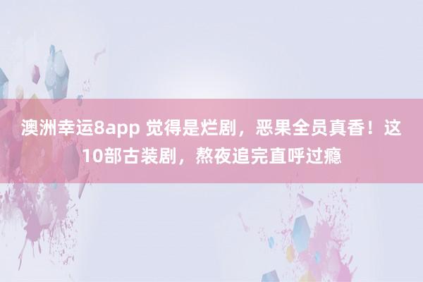 澳洲幸运8app 觉得是烂剧，恶果全员真香！这10部古装剧，熬夜追完直呼过瘾