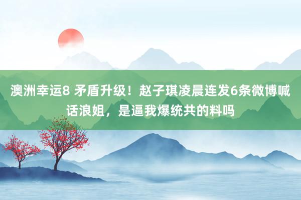 澳洲幸运8 矛盾升级！赵子琪凌晨连发6条微博喊话浪姐，是逼我爆统共的料吗
