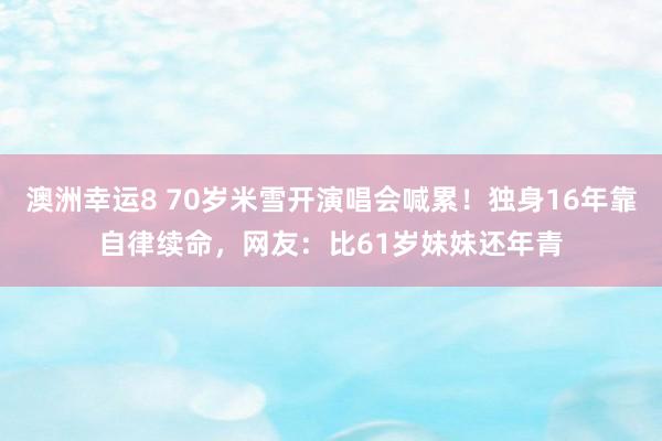 澳洲幸运8 70岁米雪开演唱会喊累！独身16年靠自律续命，网友：比61岁妹妹还年青
