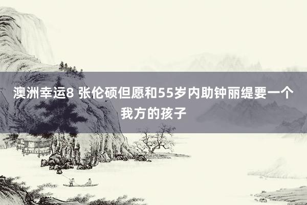 澳洲幸运8 张伦硕但愿和55岁内助钟丽缇要一个我方的孩子
