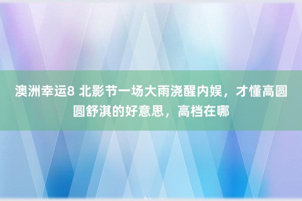 澳洲幸运8 北影节一场大雨浇醒内娱，才懂高圆圆舒淇的好意思，高档在哪