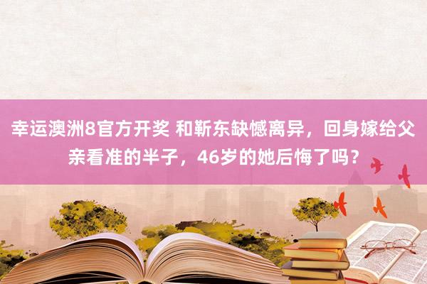 幸运澳洲8官方开奖 和靳东缺憾离异，回身嫁给父亲看准的半子，46岁的她后悔了吗？