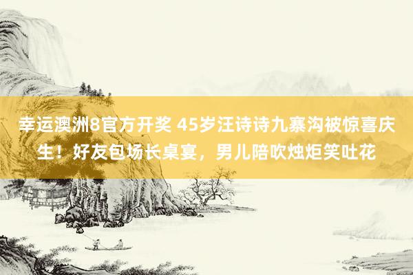 幸运澳洲8官方开奖 45岁汪诗诗九寨沟被惊喜庆生！好友包场长桌宴，男儿陪吹烛炬笑吐花