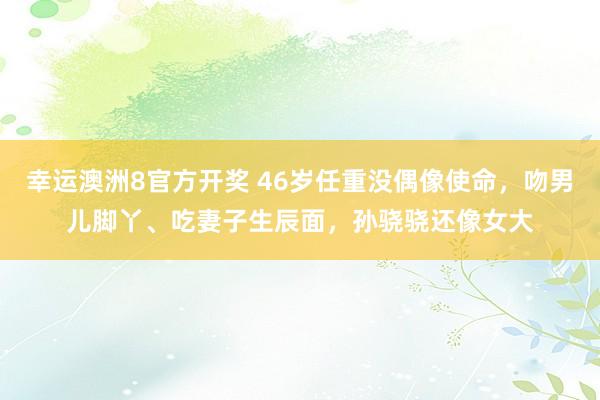 幸运澳洲8官方开奖 46岁任重没偶像使命，吻男儿脚丫、吃妻子生辰面，孙骁骁还像女大