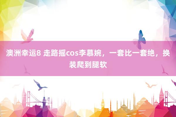 澳洲幸运8 走路摇cos李慕婉，一套比一套绝，换装爬到腿软