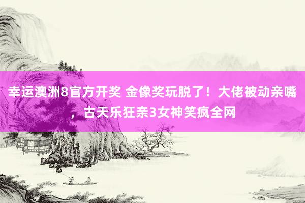 幸运澳洲8官方开奖 金像奖玩脱了！大佬被动亲嘴，古天乐狂亲3女神笑疯全网