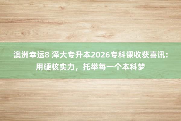 澳洲幸运8 泽大专升本2026专科课收获喜讯：用硬核实力，托举每一个本科梦