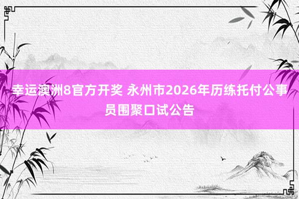 幸运澳洲8官方开奖 永州市2026年历练托付公事员围聚口试公告