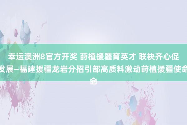 幸运澳洲8官方开奖 莳植援疆育英才 联袂齐心促发展—福建援疆龙岩分招引部高质料激动莳植援疆使命