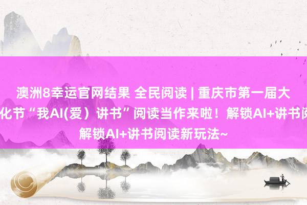 澳洲8幸运官网结果 全民阅读 | 重庆市第一届大学生阅读文化节“我AI(爱）讲书”阅读当作来啦！解锁AI+讲书阅读新玩法~