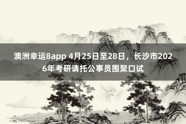 澳洲幸运8app 4月25日至28日，长沙市2026年考研请托公事员围聚口试