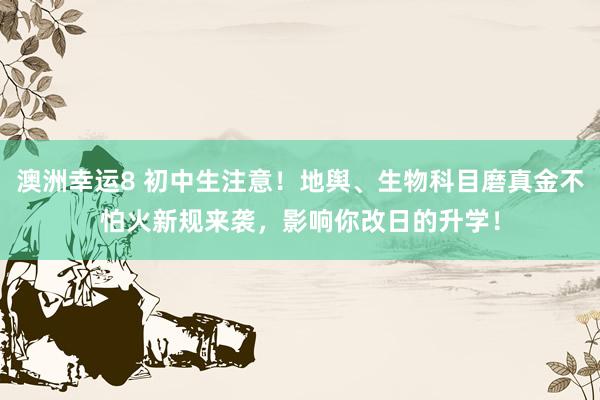 澳洲幸运8 初中生注意！地舆、生物科目磨真金不怕火新规来袭，影响你改日的升学！
