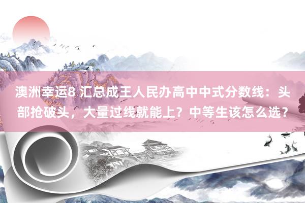 澳洲幸运8 汇总成王人民办高中中式分数线：头部抢破头，大量过线就能上？中等生该怎么选？