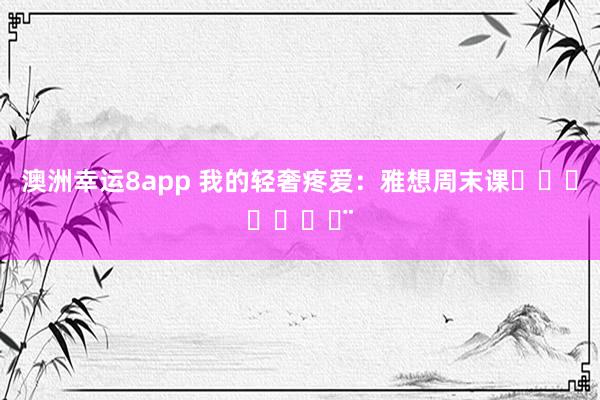 澳洲幸运8app 我的轻奢疼爱：雅想周末课ℋᵅᵖᵖᵞ♡ᵕ̈