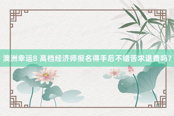 澳洲幸运8 高档经济师报名得手后不错苦求退费吗？