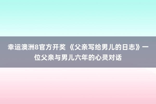 幸运澳洲8官方开奖 《父亲写给男儿的日志》一位父亲与男儿六年的心灵对话