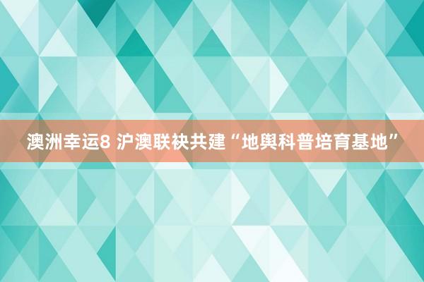 澳洲幸运8 沪澳联袂共建“地舆科普培育基地”
