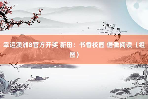 幸运澳洲8官方开奖 新田：书香校园 倨傲阅读（组图）