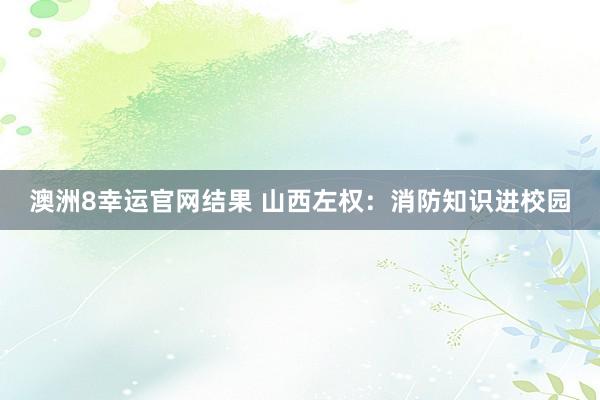 澳洲8幸运官网结果 山西左权：消防知识进校园