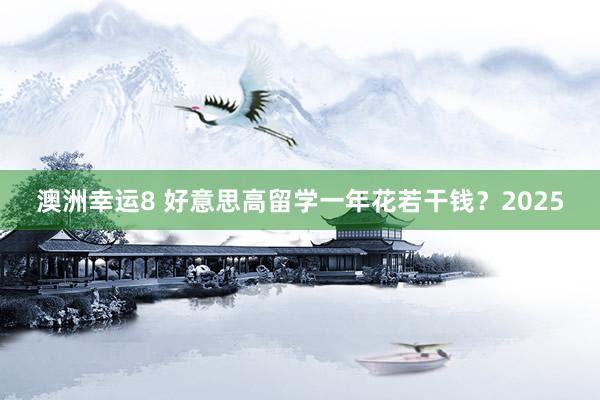 澳洲幸运8 好意思高留学一年花若干钱？2025