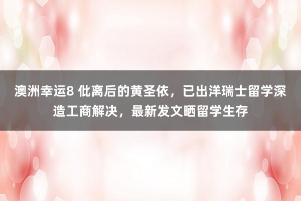 澳洲幸运8 仳离后的黄圣依，已出洋瑞士留学深造工商解决，最新发文晒留学生存