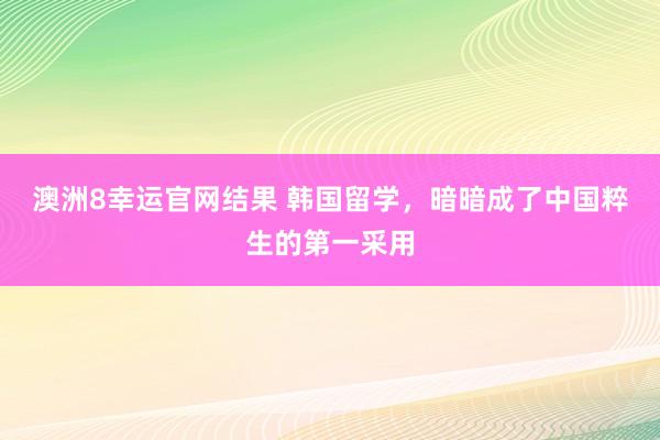 澳洲8幸运官网结果 韩国留学，暗暗成了中国粹生的第一采用