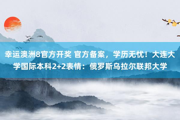 幸运澳洲8官方开奖 官方备案，学历无忧！大连大学国际本科2+2表情：俄罗斯乌拉尔联邦大学